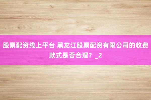 股票配资线上平台 黑龙江股票配资有限公司的收费款式是否合理？_2