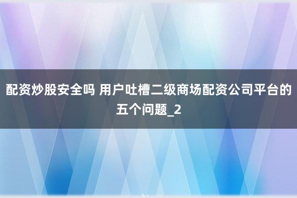 配资炒股安全吗 用户吐槽二级商场配资公司平台的五个问题_2