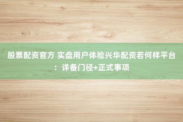 股票配资官方 实盘用户体验兴华配资若何样平台：详备门径+正式事项