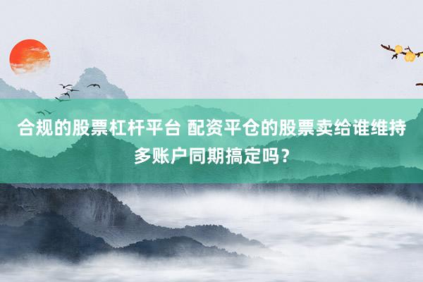 合规的股票杠杆平台 配资平仓的股票卖给谁维持多账户同期搞定吗？