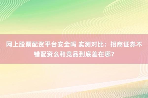 网上股票配资平台安全吗 实测对比：招商证券不错配资么和竞品到底差在哪？