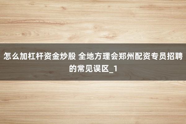 怎么加杠杆资金炒股 全地方理会郑州配资专员招聘的常见误区_1