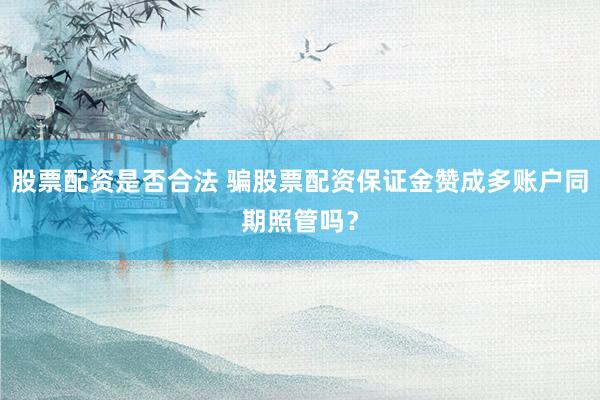 股票配资是否合法 骗股票配资保证金赞成多账户同期照管吗？