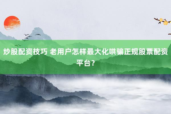 炒股配资技巧 老用户怎样最大化哄骗正规股票配资平台？