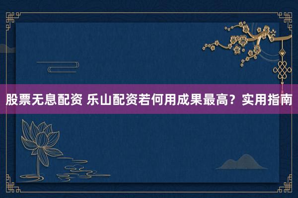 股票无息配资 乐山配资若何用成果最高？实用指南