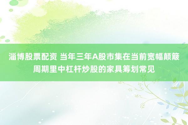 淄博股票配资 当年三年A股市集在当前宽幅颠簸周期里中杠杆炒股的家具筹划常见