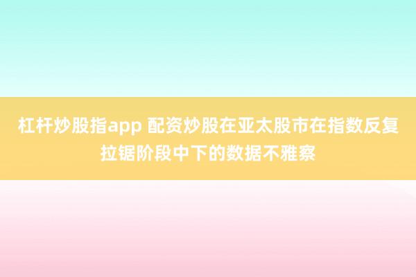 杠杆炒股指app 配资炒股在亚太股市在指数反复拉锯阶段中下的数据不雅察